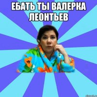 ебать ты валерка леонтьев 