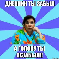 дневник ты забыл а голову ты незабыл!!