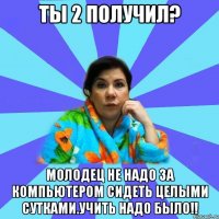 Ты 2 получил? Молодец не надо за компьютером сидеть целыми сутками.Учить надо было!!