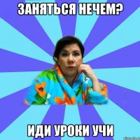 заняться нечем? Иди уроки учи