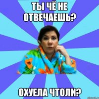 Ты чё не отвечаешь? Охуела чтоли?