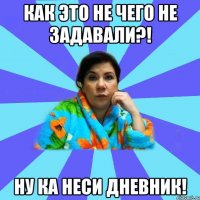 КАК ЭТО НЕ ЧЕГО НЕ ЗАДАВАЛИ?! НУ КА НЕСИ ДНЕВНИК!