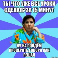 Ты что уже все уроки сделал?За 15 минут Ну-ка пойдём проверять,говори как решал