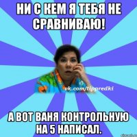 Ни с кем я тебя не сравниваю! А вот Ваня контрольную на 5 написал.