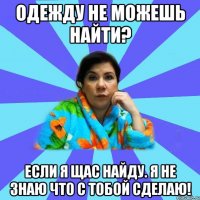 Одежду не можешь найти? Если я щас найду. я не знаю что с тобой сделаю!