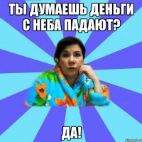 Ты думаешь деньги с неба падают? да!