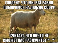 Говорит, что мы всё равно помиримся на любую ссору Считает, что ничто не сможет нас разлучить! *^_^*