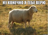 ну конечно я тебе верю 