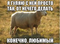 Я гуляю с ней просто так, от нечего делать конечно, любимый