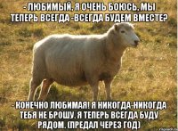 - Любимый, я очень боюсь, мы теперь всегда -всегда будем вместе? - Конечно Любимая! Я никогда-никогда тебя не брошу. Я теперь всегда буду рядом. (предал через год)