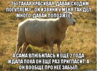 - Ты такая красивая. Давай сходим погуляем? - Ой извини у меня так дел много. Давай попозжее. *__* А сама влюбилась и ещё 2 года ждала пока он ещё раз пригласит. А он вообще про неё забыл.