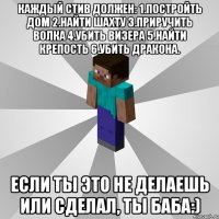 Каждый Стив должен: 1.Постройть дом 2.Найти шахту 3.Приручить волка 4.Убить визера 5.Найти крепость 6.Убить дракона. Если ты это не делаешь или сделал, ты баба:)