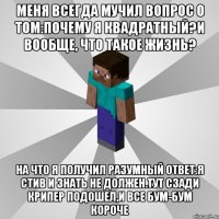 меня всегда мучил вопрос о том:почему я квадратный?И вообще, что такое жизнь? на что я получил разумный ответ:Я Стив и знать не должен.Тут сзади крипер подошел,и все бум-бум короче