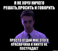 я не хочу ничего решать,просить и говорить просто отдай мне этого красавчика и никто не пострадает