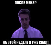 После меня? НА этой неделе я уже спал!