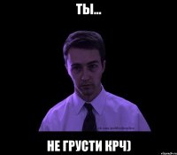 Ты... Не грусти крч)