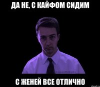 Да не, с кайфом сидим С Женей все отлично