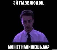 Эй ты,ублюдок, может напишешь,аа?