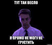 Тут так весло Я прямо не могу не грустить