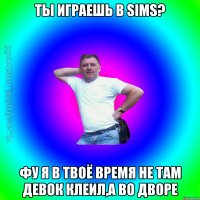 Ты играешь в Sims? Фу я в твоё время не там девок клеил,а во дворе