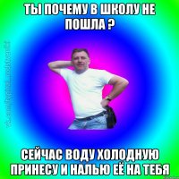 ты почему в школу не пошла ? сейчас воду холодную принесу и налью её на тебя