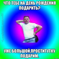 что тебе на день рождения подарить? уже большой,проститутку подарим.