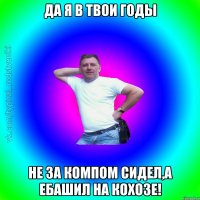 да я в твои годы не за компом сидел,а ебашил на кохозе!