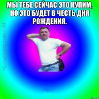 Мы тебе сейчас это купим, но это будет в честь дня рождения. 