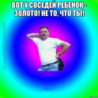 Вот у соседей ребенок - золото! Не то, что ты! 