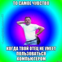 То самое чувство когда твой отец не умеет пользоваться компьютером