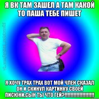 я вк там зашел а там какой то паша тебе пишет я хочу трах трах вот мой член сказал он и скинул картинку своей писюни,СЫН ТЫ ЧТО ГЕЙ?!!!!!!!!!!!!!!!!!!!!