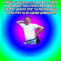 Пришёл со школы, сел за комп, с компа на планшет, Тебе стучатся в комнату говорят" Доброе утро" Ты раскрываешь шторы Утро ты не сделал домашку!!!! 