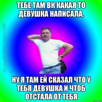 тебе там вк какая то девушка написала, ну я там ей сказал что у тебя девушка и чтоб отстала от тебя