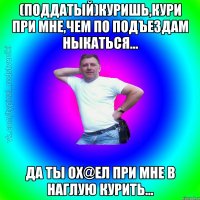 (поддатый)Куришь,кури при мне,чем по подъездам ныкаться... Да ты ох@ел при мне в наглую курить...