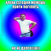 Алена сегодня можешь пойти погулять но не долго)))0))