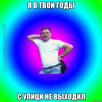 я в твои годы с улици не выходил