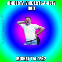 -нивеста уже есть?-нету пап может ты гей?