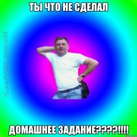 Ты что не сделал домашнее задание????!!!!