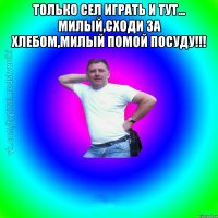 Только сел играть и тут... Милый,сходи за хлебом,милый помой посуду!!! 