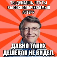 Ты думаешь, что ты высокооплачиваемый актер? Давно таких дешевок не видел.