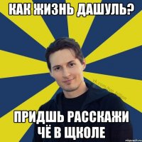 как жизнь дашуль? придшь расскажи чё в щколе