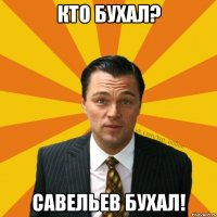 кто бухал? Савельев Бухал!