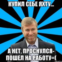 Купил себе яхту... А нет, проснулся- пошел на работу=(