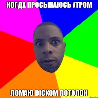 когда просыпаюсь утром ломаю DICKOM потолок