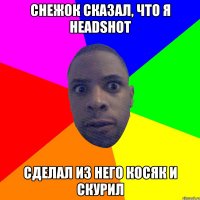 Снежок сказал, что я HEADSHOT сделал из него косяк и скурил