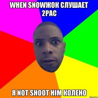 when snowжок слушает 2pac Я not shoot him колено