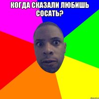 Когда сказали любишь сосать? 