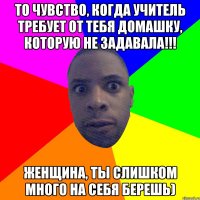 то чувство, когда учитель требует от тебя домашку, которую не задавала!!! Женщина, ты слишком много на себя берешь)