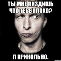 Ты мне пиздишь что тебе плохо? П прикольно.