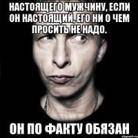 Настоящего мужчину, если он настоящий, его ни о чем просить не надо. Он по факту обязан